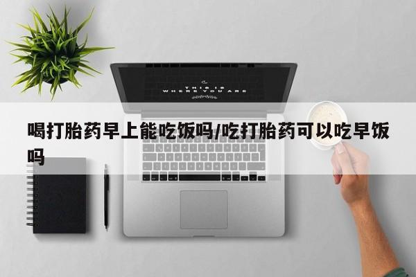 堕胎药如何购买喝打胎药早上能吃饭吗/吃打胎药可以吃早饭吗