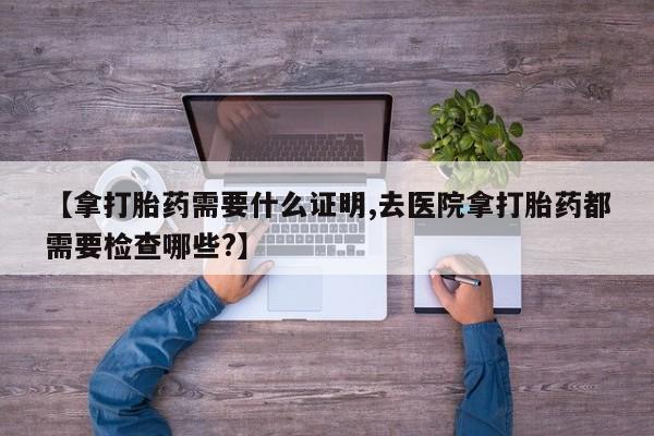 堕胎药如何购买【拿打胎药需要什么证明,去医院拿打胎药都需要检查哪些?】