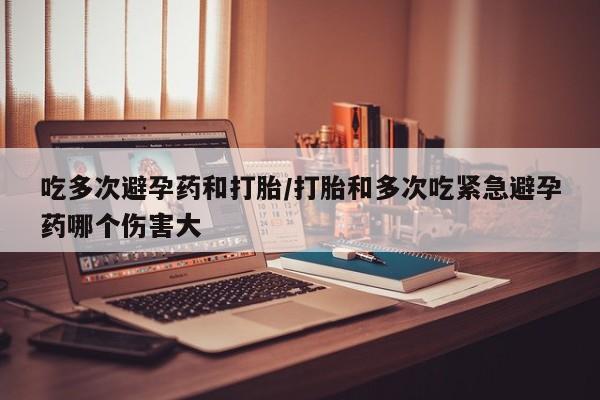 堕胎药如何购买吃多次避孕药和打胎/打胎和多次吃紧急避孕药哪个伤害大