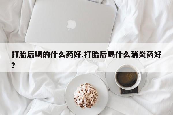 堕胎药如何购买打胎后喝的什么药好.打胎后喝什么消炎药好？