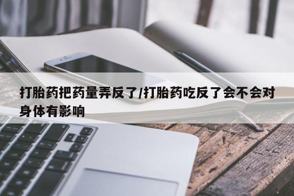 堕胎药如何购买打胎药把药量弄反了/打胎药吃反了会不会对身体有影响