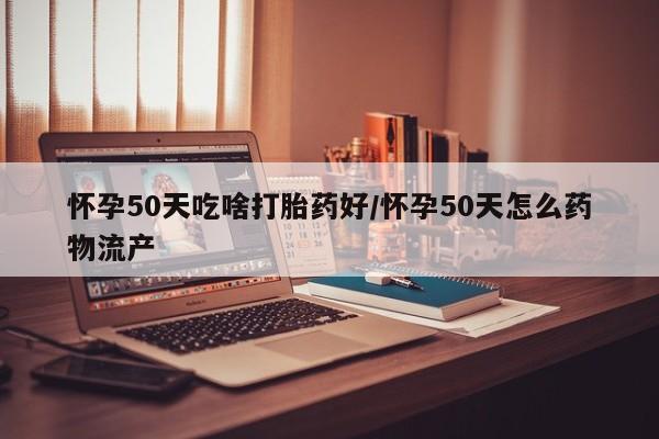 堕胎药如何购买怀孕50天吃啥打胎药好/怀孕50天怎么药物流产