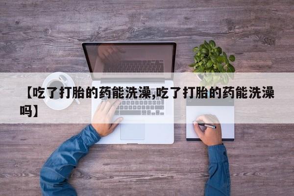 堕胎药如何购买【吃了打胎的药能洗澡,吃了打胎的药能洗澡吗】