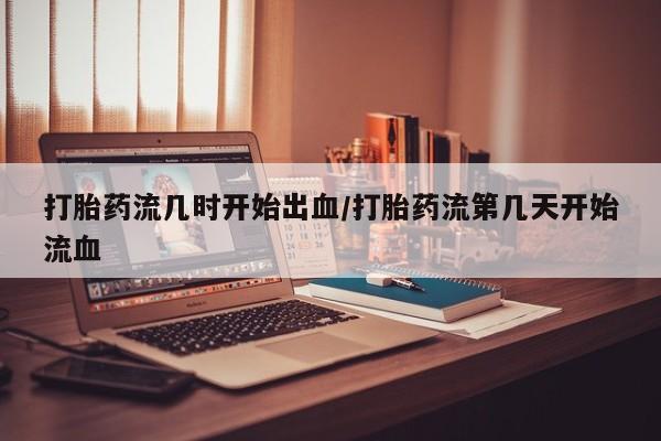 堕胎药如何购买打胎药流几时开始出血/打胎药流第几天开始流血