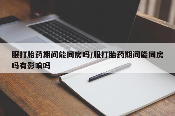 堕胎药如何购买服打胎药期间能同房吗/服打胎药期间能同房吗有影响吗