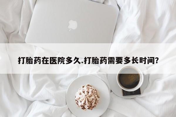 堕胎药如何购买打胎药在医院多久.打胎药需要多长时间？