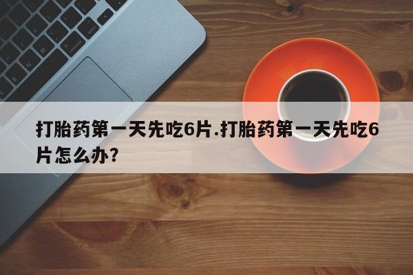 堕胎药如何购买打胎药第一天先吃6片.打胎药第一天先吃6片怎么办？