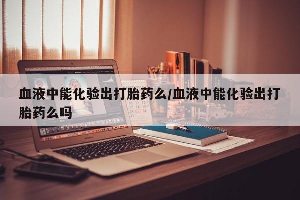 堕胎药如何购买血液中能化验出打胎药么/血液中能化验出打胎药么吗