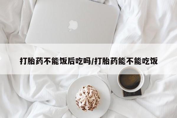 堕胎药如何购买打胎药不能饭后吃吗/打胎药能不能吃饭