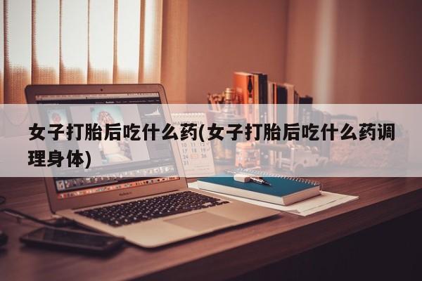 堕胎药如何购买女子打胎后吃什么药(女子打胎后吃什么药调理身体)