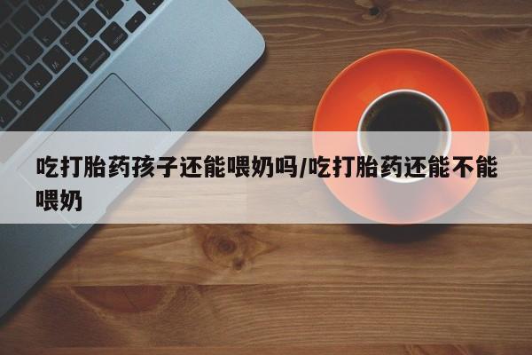 堕胎药如何购买吃打胎药孩子还能喂奶吗/吃打胎药还能不能喂奶