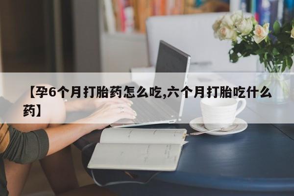 堕胎药如何购买【孕6个月打胎药怎么吃,六个月打胎吃什么药】