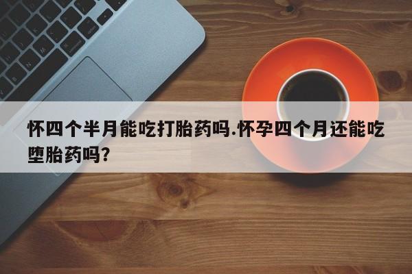 堕胎药如何购买怀四个半月能吃打胎药吗.怀孕四个月还能吃堕胎药吗？