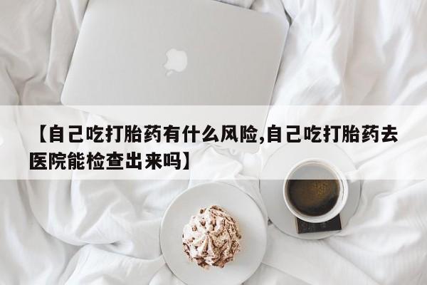 堕胎药如何购买【自己吃打胎药有什么风险,自己吃打胎药去医院能检查出来吗】