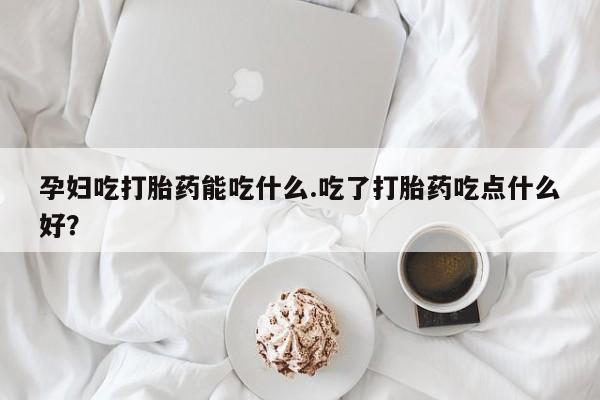 堕胎药如何购买孕妇吃打胎药能吃什么.吃了打胎药吃点什么好？