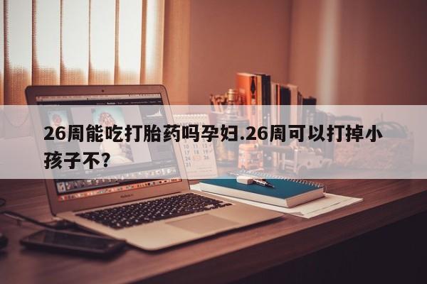 堕胎药如何购买26周能吃打胎药吗孕妇.26周可以打掉小孩子不？