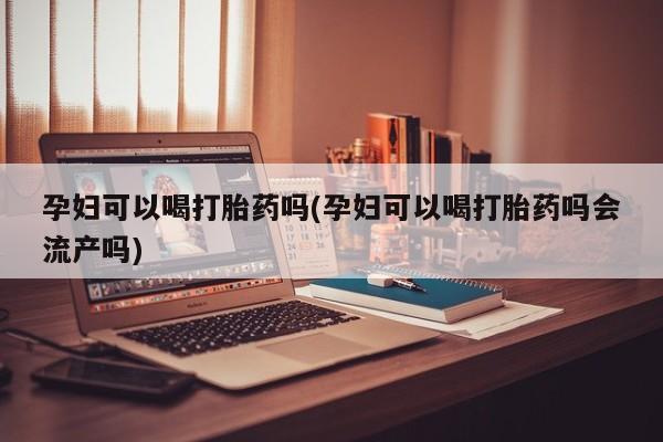 堕胎药如何购买孕妇可以喝打胎药吗(孕妇可以喝打胎药吗会流产吗)