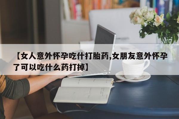 堕胎药如何购买【女人意外怀孕吃什打胎药,女朋友意外怀孕了可以吃什么药打掉】
