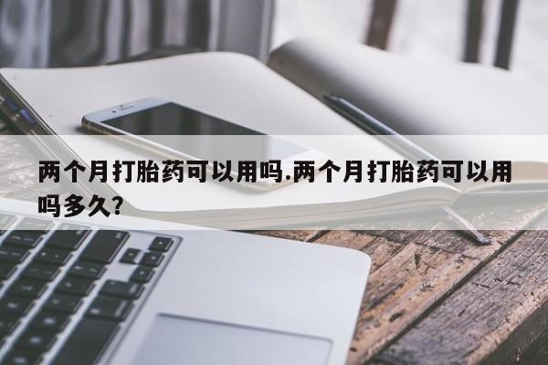 堕胎药如何购买两个月打胎药可以用吗.两个月打胎药可以用吗多久？