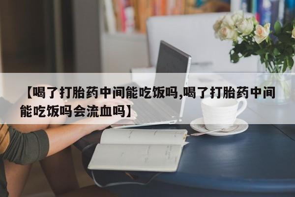 堕胎药如何购买【喝了打胎药中间能吃饭吗,喝了打胎药中间能吃饭吗会流血吗】