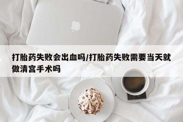 堕胎药如何购买打胎药失败会出血吗/打胎药失败需要当天就做清宫手术吗