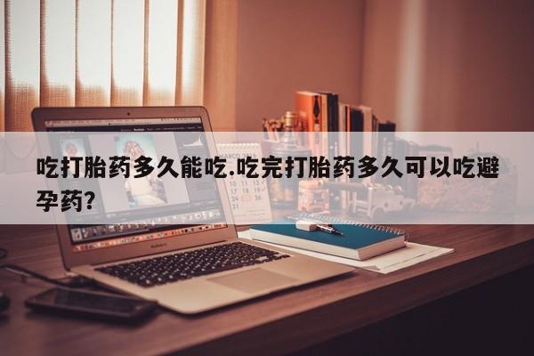 堕胎药如何购买吃打胎药多久能吃.吃完打胎药多久可以吃避孕药？