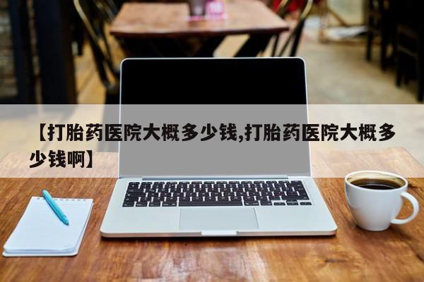 堕胎药如何购买【打胎药医院大概多少钱,打胎药医院大概多少钱啊】
