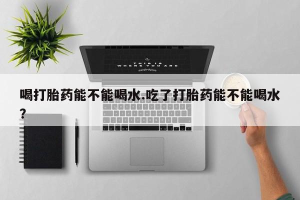 堕胎药如何购买喝打胎药能不能喝水.吃了打胎药能不能喝水？