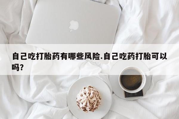 堕胎药如何购买自己吃打胎药有哪些风险.自己吃药打胎可以吗？