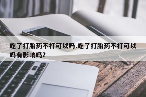 堕胎药如何购买吃了打胎药不打可以吗.吃了打胎药不打可以吗有影响吗？