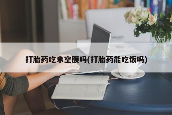 堕胎药如何购买打胎药吃米空腹吗(打胎药能吃饭吗)