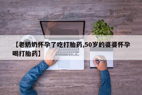 堕胎药如何购买【老奶奶怀孕了吃打胎药,50岁的婆婆怀孕喝打胎药】