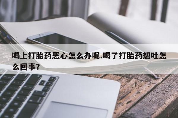 堕胎药如何购买喝上打胎药恶心怎么办呢.喝了打胎药想吐怎么回事？