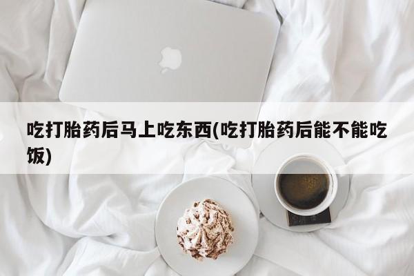 堕胎药如何购买吃打胎药后马上吃东西(吃打胎药后能不能吃饭)