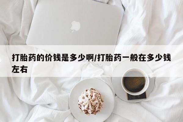 堕胎药如何购买打胎药的价钱是多少啊/打胎药一般在多少钱左右