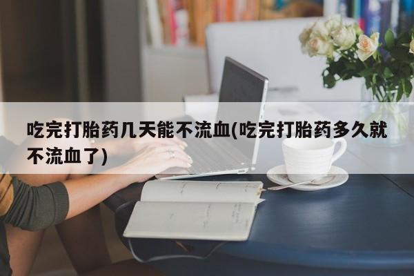 堕胎药如何购买吃完打胎药几天能不流血(吃完打胎药多久就不流血了)