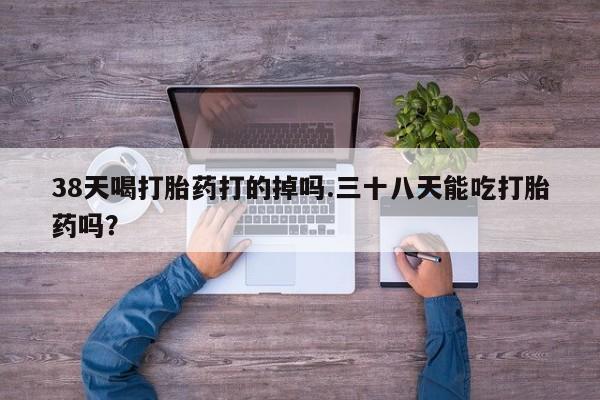 堕胎药如何购买38天喝打胎药打的掉吗.三十八天能吃打胎药吗？