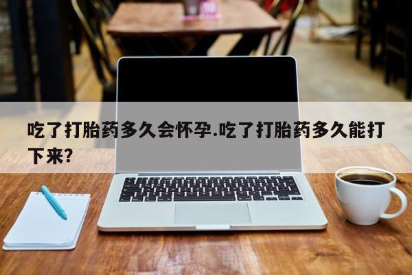堕胎药如何购买吃了打胎药多久会怀孕.吃了打胎药多久能打下来？