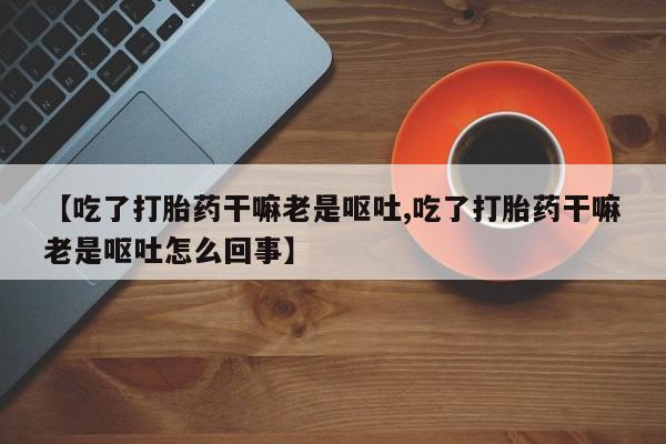 堕胎药如何购买【吃了打胎药干嘛老是呕吐,吃了打胎药干嘛老是呕吐怎么回事】