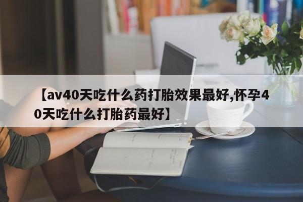 堕胎药如何购买【av40天吃什么药打胎效果最好,怀孕40天吃什么打胎药最好】