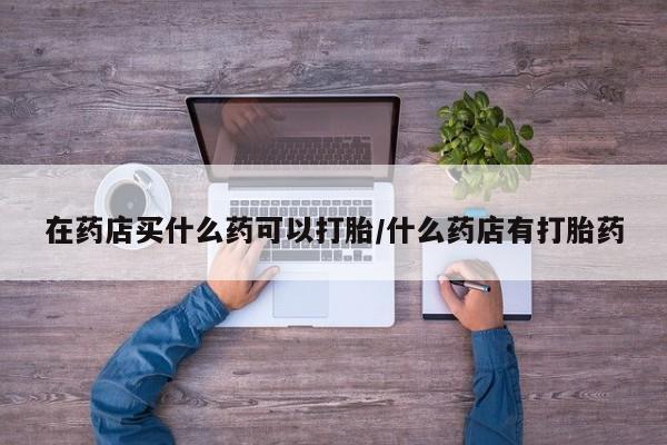 堕胎药如何购买在药店买什么药可以打胎/什么药店有打胎药