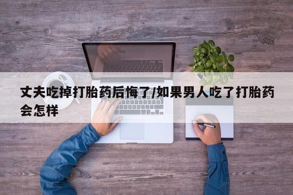 堕胎药如何购买丈夫吃掉打胎药后悔了/如果男人吃了打胎药会怎样