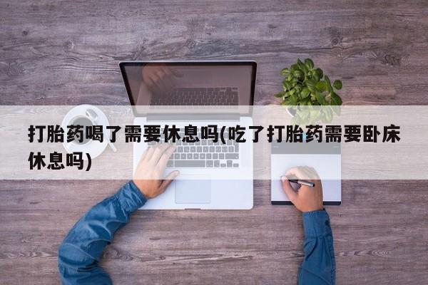 堕胎药如何购买打胎药喝了需要休息吗(吃了打胎药需要卧床休息吗)