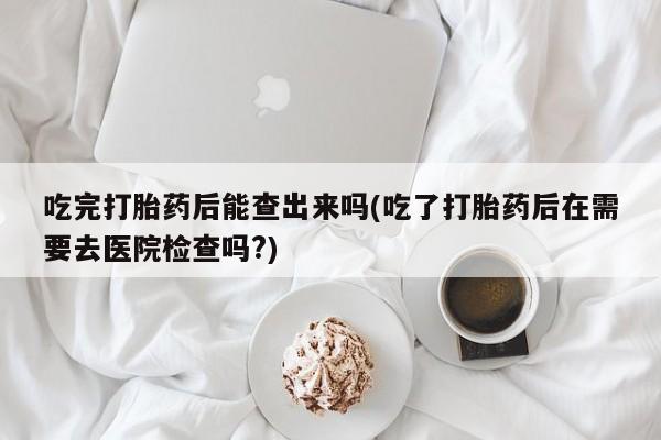 堕胎药如何购买吃完打胎药后能查出来吗(吃了打胎药后在需要去医院检查吗?)