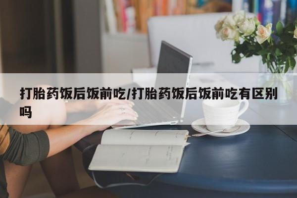 堕胎药如何购买打胎药饭后饭前吃/打胎药饭后饭前吃有区别吗