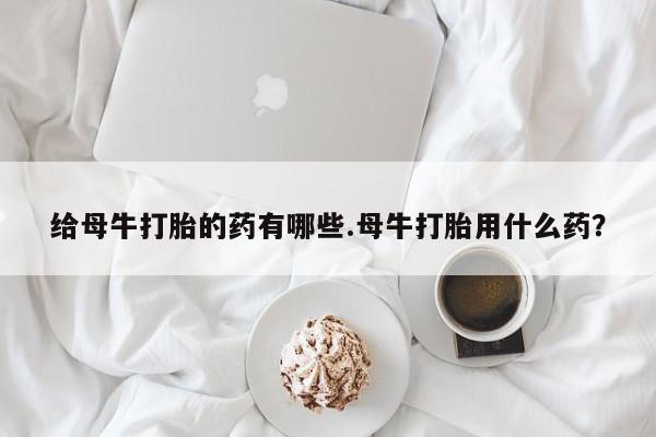 堕胎药如何购买给母牛打胎的药有哪些.母牛打胎用什么药？