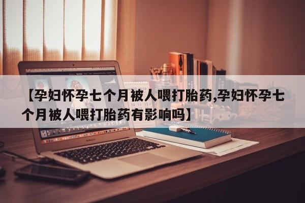 堕胎药如何购买【孕妇怀孕七个月被人喂打胎药,孕妇怀孕七个月被人喂打胎药有影响吗】