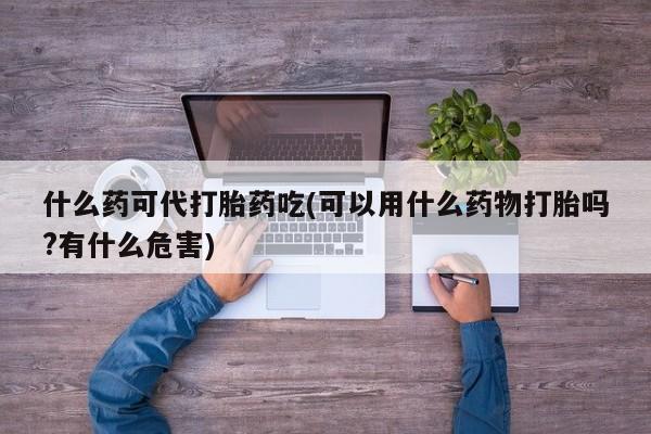堕胎药如何购买什么药可代打胎药吃(可以用什么药物打胎吗?有什么危害)