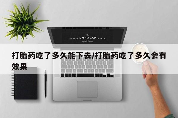 堕胎药如何购买打胎药吃了多久能下去/打胎药吃了多久会有效果