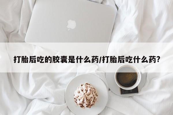 堕胎药如何购买打胎后吃的胶囊是什么药/打胎后吃什么药?
